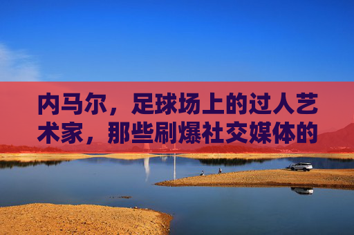 内马尔，足球场上的过人艺术家，那些刷爆社交媒体的炫技名场面，内马尔，过人艺术家的社交媒体炫技名场面