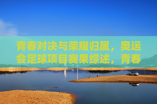 青春对决与荣耀归属，奥运会足球项目赛果综述，青春对决，荣耀归属，奥运会足球赛果综述