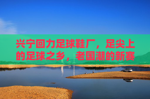 兴宁回力足球鞋厂，足尖上的足球之乡，老国潮的新赛道，兴宁回力足球鞋厂，足尖上的足球之乡，老国潮新赛道