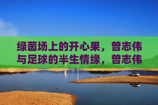 绿茵场上的开心果，曾志伟与足球的半生情缘，曾志伟，绿茵场上的开心果与半生足球情
