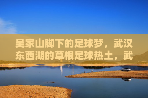 吴家山脚下的足球梦，武汉东西湖的草根足球热土，武汉东西湖，吴家山脚下的草根足球梦