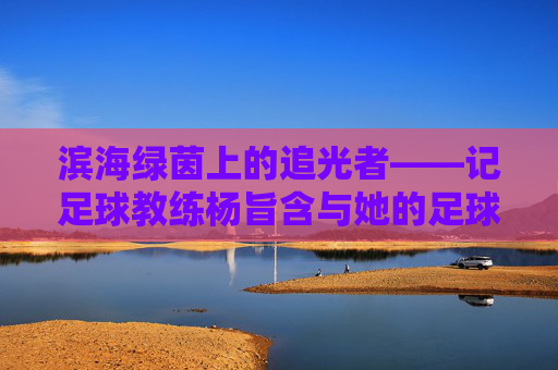 滨海绿茵上的追光者——记足球教练杨旨含与她的足球梦，追光者杨旨含，滨海绿茵上的足球梦