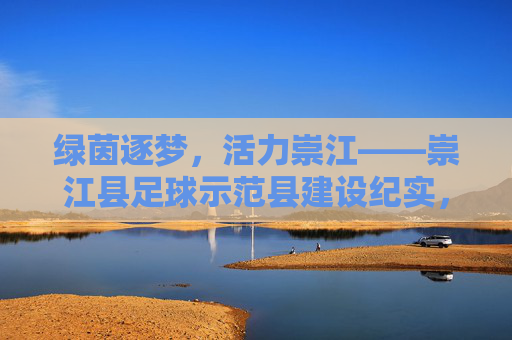 绿茵逐梦，活力崇江——崇江县足球示范县建设纪实，崇江县足球示范县建设，绿茵逐梦显活力