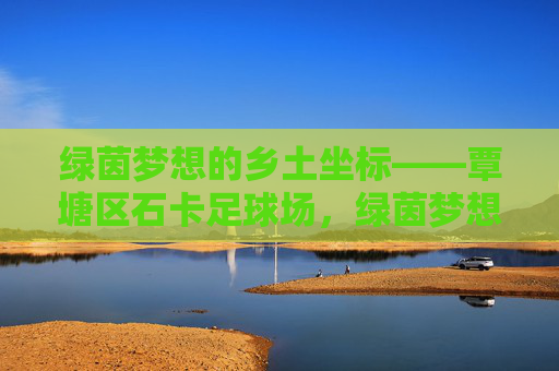 绿茵梦想的乡土坐标——覃塘区石卡足球场，绿茵梦想的乡土坐标——覃塘区石卡足球场
