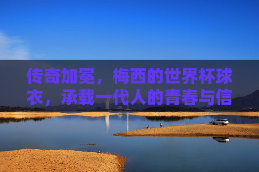 传奇加冕，梅西的世界杯球衣，承载一代人的青春与信仰，传奇加冕，梅西世界杯球衣承载一代人青春信仰