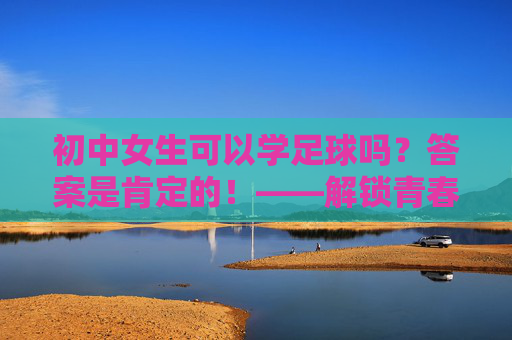 初中女生可以学足球吗？答案是肯定的！——解锁青春的另一面，初中女生，足球正当燃！解锁青春另一面