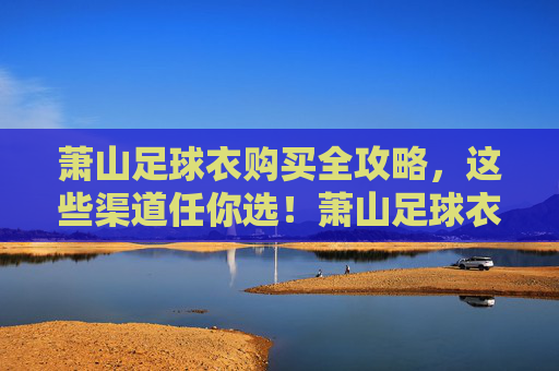 萧山足球衣购买全攻略，这些渠道任你选！萧山足球衣购买全攻略，渠道任你选