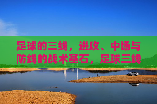 足球的三线，进攻、中场与防线的战术基石，足球三线，进攻、中场与防线的战术基石