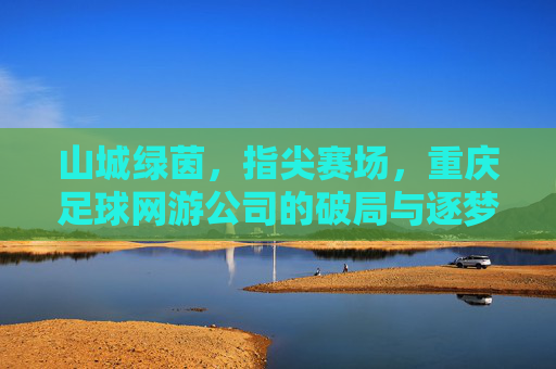 山城绿茵，指尖赛场，重庆足球网游公司的破局与逐梦，重庆足球网游，山城绿茵上的指尖破局与逐梦