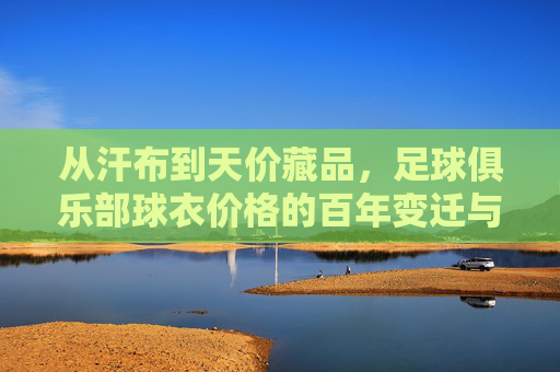 从汗布到天价藏品，足球俱乐部球衣价格的百年变迁与商业密码，从汗布到天价，球衣百年变迁的商业密码