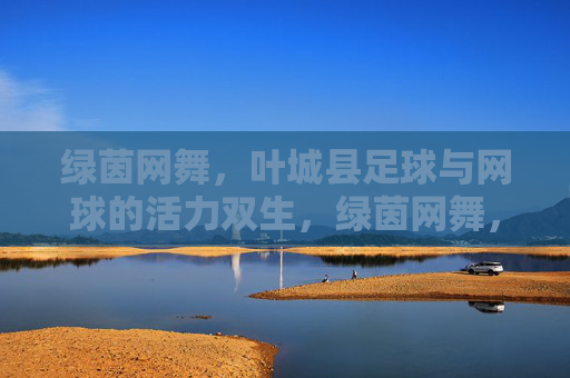 绿茵网舞，叶城县足球与网球的活力双生，绿茵网舞，叶城县足球与网球的活力双生