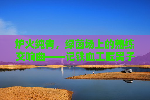 炉火纯青，绿茵场上的熟练交响曲——记铁血工匠男子足球俱乐部，炉火纯青！铁血工匠的绿茵交响曲
