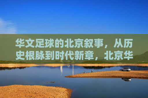 华文足球的北京叙事，从历史根脉到时代新章，北京华文足球，从历史根脉到时代新章