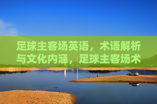 足球主客场英语，术语解析与文化内涵，足球主客场术语，英语解析与文化内涵