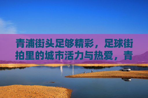 青浦街头足够精彩，足球街拍里的城市活力与热爱，青浦街头足球，城市活力与热爱的街拍