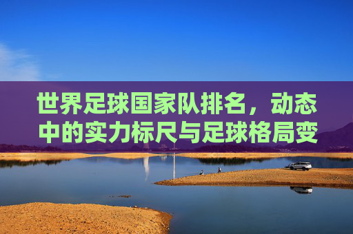世界足球国家队排名，动态中的实力标尺与足球格局变迁，世界足球国家队排名，动态实力标尺与格局变迁