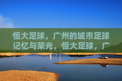 恒大足球，广州的城市足球记忆与荣光，恒大足球，广州的城市足球记忆与荣光