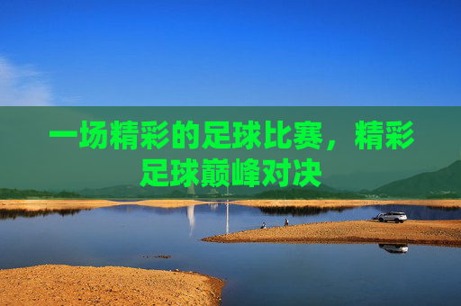 一场精彩的足球比赛，精彩足球巅峰对决