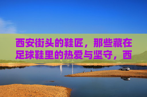 西安街头的鞋匠，那些藏在足球鞋里的热爱与坚守，西安街头鞋匠，藏在足球鞋里的热爱与坚守