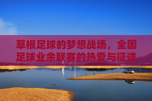 草根足球的梦想战场，全国足球业余联赛的热爱与征途，草根足球的梦想战场，全国业余联赛的热爱征途