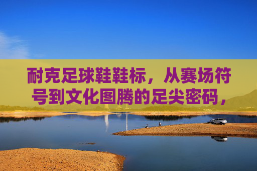 耐克足球鞋鞋标，从赛场符号到文化图腾的足尖密码，耐克足球鞋鞋标，从赛场符号到文化图腾的足尖密码