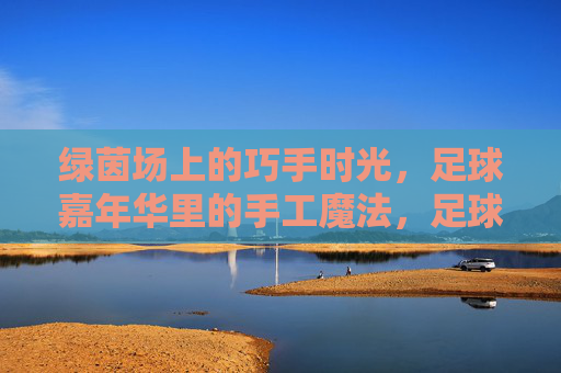 绿茵场上的巧手时光，足球嘉年华里的手工魔法，足球嘉年华，绿茵场上的巧手魔法