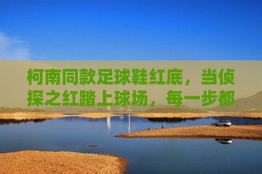 柯南同款足球鞋红底,当侦探之红踏上球场,每一步都是真相的回响,侦探红踏球场,步履皆真相回响 柯南同款足球鞋红底,当侦探之红踏上球场,每一步都是真相的回响,侦探红踏球场,步履皆真相回响