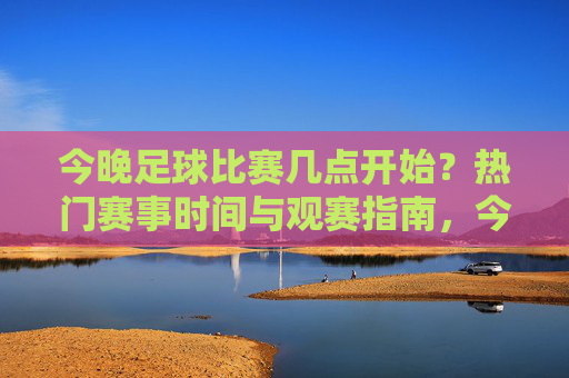 今晚足球比赛几点开始?热门赛事时间与观赛指南,今晚足球比赛时间及热门赛事观赛指南 今晚足球比赛几点开始?热门赛事时间与观赛指南,今晚足球比赛时间及热门赛事观赛指南