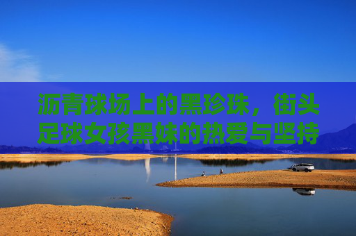 沥青球场上的黑珍珠，街头足球女孩黑妹的热爱与坚持，沥青球场上的黑珍珠，街头足球女孩黑妹的热爱与坚持