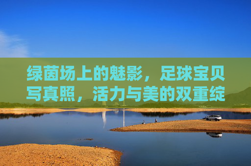 绿茵场上的魅影，足球宝贝写真照，活力与美的双重绽放，绿茵魅影，足球宝贝活力与美的双重绽放