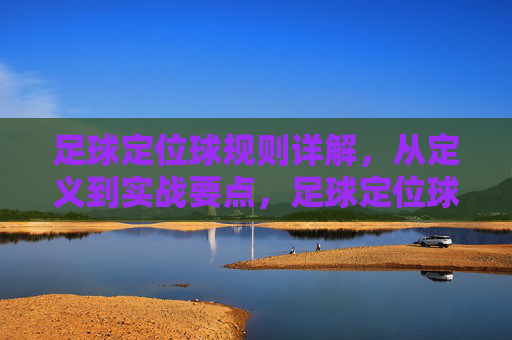 足球定位球规则详解，从定义到实战要点，足球定位球规则详解，从定义到实战要点