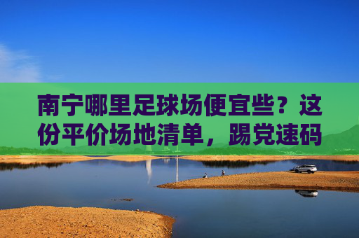 南宁哪里足球场便宜些？这份平价场地清单，踢党速码！南宁平价足球场清单，踢党速码！