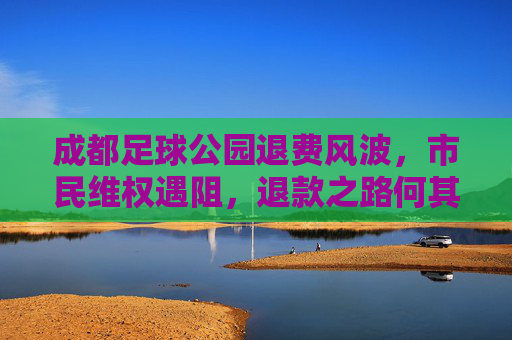 成都足球公园退费风波，市民维权遇阻，退款之路何其漫漫？成都足球公园退费风波，市民维权遇阻，退款路漫漫
