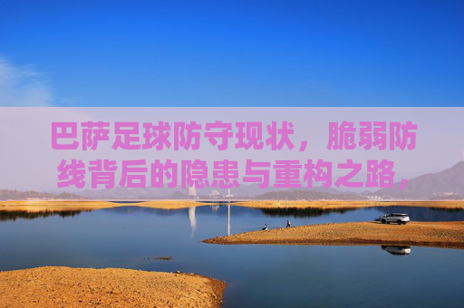 巴萨足球防守现状，脆弱防线背后的隐患与重构之路，巴萨防线，脆弱背后的隐患与重构之路