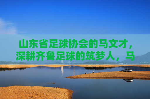 山东省足球协会的马文才，深耕齐鲁足球的筑梦人，马文才，深耕齐鲁足球的筑梦人