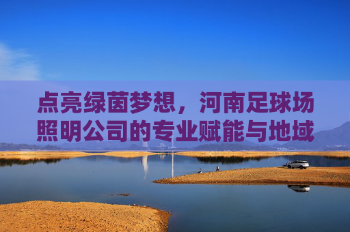 点亮绿茵梦想，河南足球场照明公司的专业赋能与地域担当，河南足球照明，点亮绿茵梦想的专业赋能与地域担当