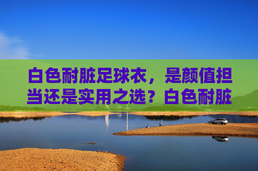 白色耐脏足球衣,是颜值担当还是实用之选?白色耐脏足球衣,颜值担当还是实用之选? 白色耐脏足球衣,是颜值担当还是实用之选?白色耐脏足球衣,颜值担当还是实用之选?