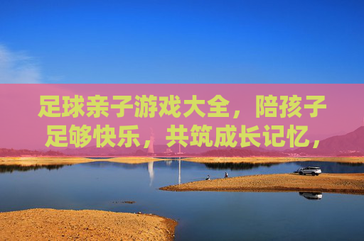 足球亲子游戏大全，陪孩子足够快乐，共筑成长记忆，足球亲子游戏，快乐陪伴，共筑成长记忆