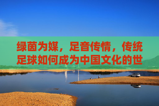 绿茵为媒，足音传情，传统足球如何成为中国文化的世界名片，传统足球，中国文化世界的绿茵名片