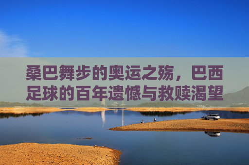 桑巴舞步的奥运之殇，巴西足球的百年遗憾与救赎渴望，桑巴舞步下的奥运之殇，巴西足球百年遗憾与救赎