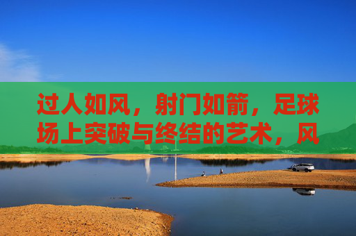 过人如风，射门如箭，足球场上突破与终结的艺术，风过箭射，足球突破与终结的艺术
