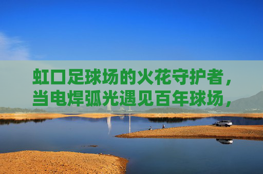 虹口足球场的火花守护者，当电焊弧光遇见百年球场，虹口足球场的火花守护者，电焊弧光守护百年球场