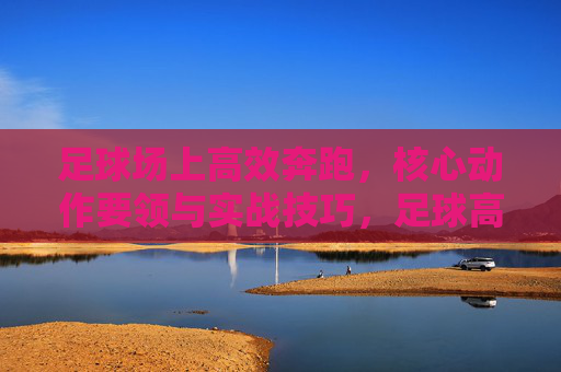 足球场上高效奔跑，核心动作要领与实战技巧，足球高效奔跑，核心动作要领与实战技巧
