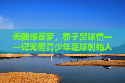 无疆绿茵梦,赤子足球情——记无疆青少年足球创始人张学军,张学军,以赤子足球情,筑无疆绿茵梦 无疆绿茵梦,赤子足球情——记无疆青少年足球创始人张学军,张学军,以赤子足球情,筑无疆绿茵梦