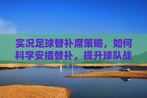 实况足球替补席策略,如何科学安插替补,提升球队战力,实况足球替补席,科学安插替补提升球队战力 实况足球替补席策略,如何科学安插替补,提升球队战力,实况足球替补席,科学安插替补提升球队战力