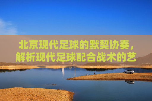 北京现代足球的默契协奏，解析现代足球配合战术的艺术与实战，北京现代足球默契协奏，配合战术的艺术与实战