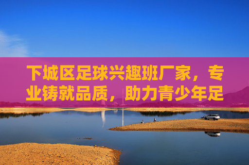 下城区足球兴趣班厂家，专业铸就品质，助力青少年足球梦想启航，下城区专业足球兴趣班厂家，铸就品质，助力青少年足球梦想启航