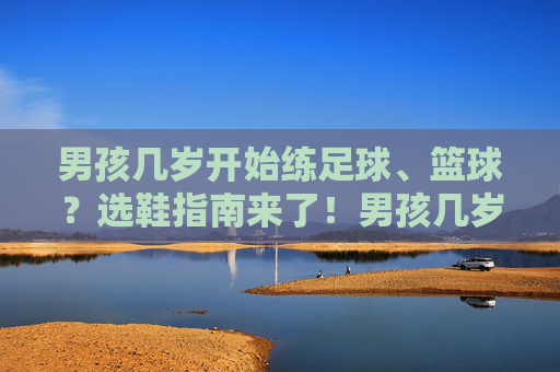 男孩几岁开始练足球、篮球？选鞋指南来了！男孩几岁开始练足球篮球？选鞋指南来了！