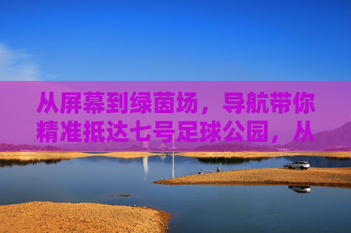 从屏幕到绿茵场，导航带你精准抵达七号足球公园，从屏幕到绿茵场，导航精准抵达七号足球公园