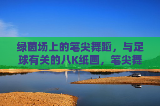绿茵场上的笔尖舞蹈，与足球有关的八K纸画，笔尖舞绿茵，足球八K纸画